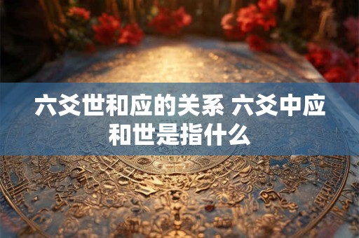 六爻世和应的关系 六爻中应和世是指什么