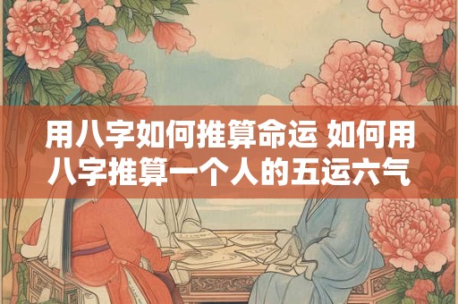 用八字如何推算命运 如何用八字推算一个人的五运六气