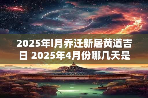 2025年i月乔迁新居黄道吉日 2025年4月份哪几天是黄道吉日