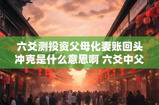 六爻测投资父母化妻账回头冲克是什么意思啊 六爻中父母化父母什么意思