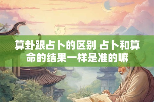 算卦跟占卜的区别 占卜和算命的结果一样是准的嘛