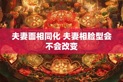 夫妻面相同化 夫妻相脸型会不会改变