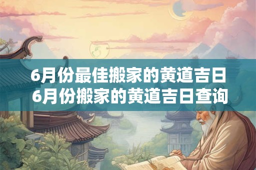 6月份最佳搬家的黄道吉日 6月份搬家的黄道吉日查询2025
