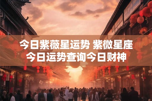 今日紫薇星运势 紫微星座今日运势查询今日财神