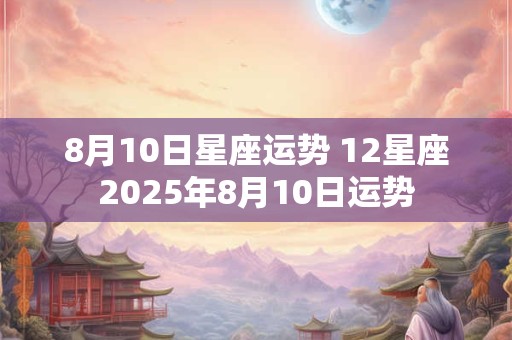 8月10日星座运势 12星座2025年8月10日运势