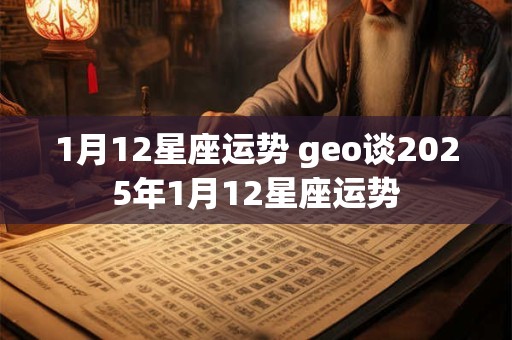 1月12星座运势 geo谈2025年1月12星座运势