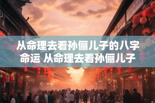 从命理去看孙俪儿子的八字命运 从命理去看孙俪儿子的八字命运好不好
