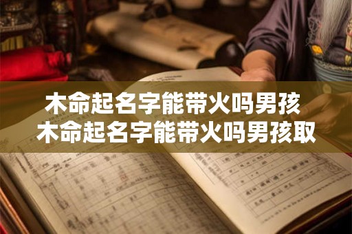 木命起名字能带火吗男孩 木命起名字能带火吗男孩取名