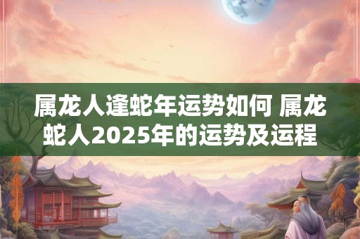 属龙人逢蛇年运势如何 属龙蛇人2025年的运势及运程