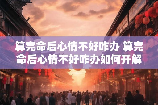 算完命后心情不好咋办 算完命后心情不好咋办如何开解