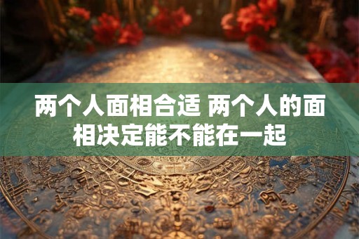 两个人面相合适 两个人的面相决定能不能在一起