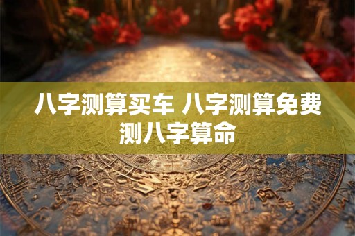 八字测算买车 八字测算免费测八字算命