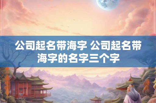 公司起名带海字 公司起名带海字的名字三个字
