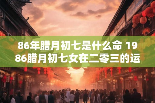 86年腊月初七是什么命 1986腊月初七女在二零三的运