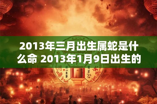 2013年三月出生属蛇是什么命 2013年1月9日出生的人是什么星座
