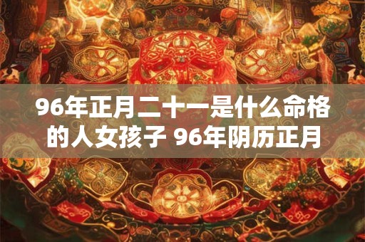 96年正月二十一是什么命格的人女孩子 96年阴历正月二十一是什么星座