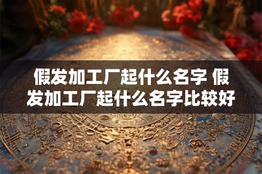 假发加工厂起什么名字 假发加工厂起什么名字比较好