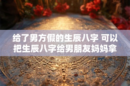 给了男方假的生辰八字 可以把生辰八字给男朋友妈妈拿去算命吗