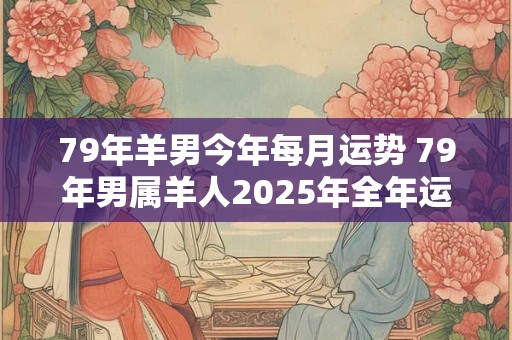 79年羊男今年每月运势 79年男属羊人2025年全年运势