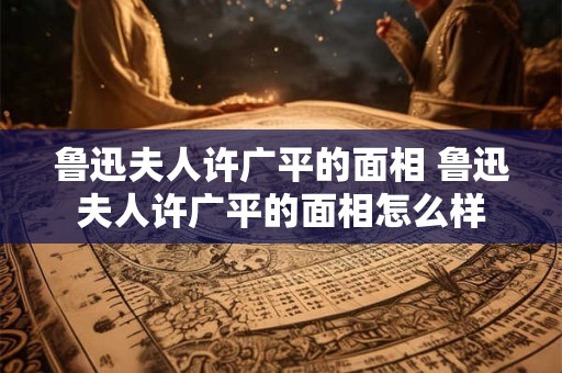 鲁迅夫人许广平的面相 鲁迅夫人许广平的面相怎么样 鲁迅夫人许广平的面相 鲁迅夫人许广平的面相怎么样