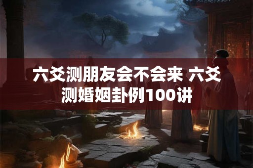 六爻测朋友会不会来 六爻测婚姻卦例100讲