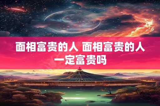 面相富贵的人 面相富贵的人一定富贵吗