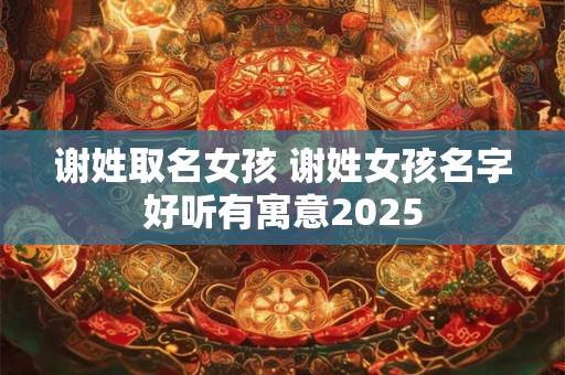 谢姓取名女孩 谢姓女孩名字好听有寓意2025