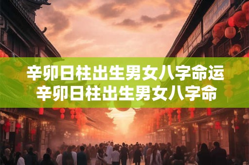 辛卯日柱出生男女八字命运 辛卯日柱出生男女八字命运如何看详解
