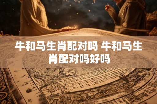 牛和马生肖配对吗 牛和马生肖配对吗好吗