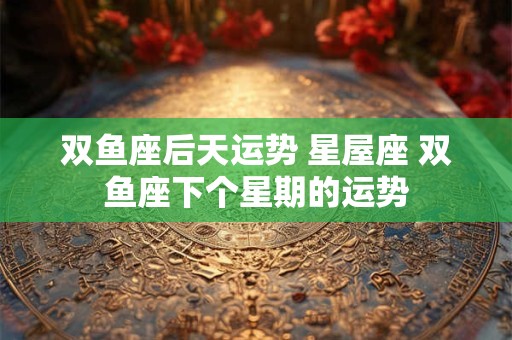 双鱼座后天运势 星屋座 双鱼座下个星期的运势