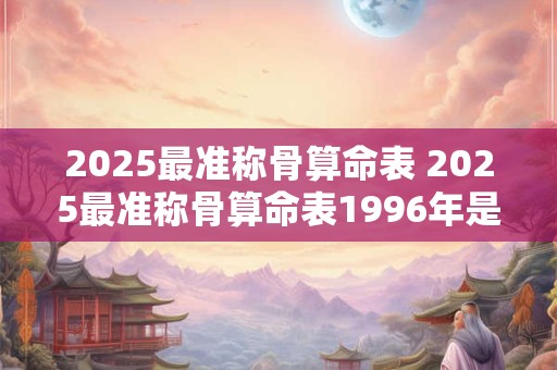 2025最准称骨算命表 2025最准称骨算命表1996年是啥年