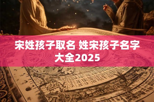 宋姓孩子取名 姓宋孩子名字大全2025