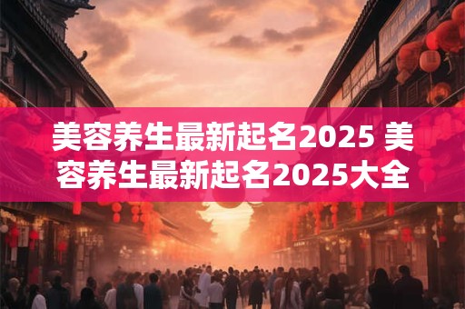 美容养生最新起名2025 美容养生最新起名2025大全