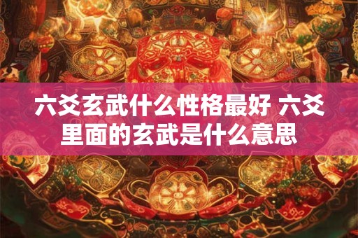六爻玄武什么性格最好 六爻里面的玄武是什么意思