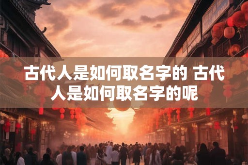 古代人是如何取名字的 古代人是如何取名字的呢 古代人是如何取名字的 古代人是如何取名字的呢