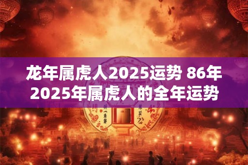 龙年属虎人2025运势 86年2025年属虎人的全年运势