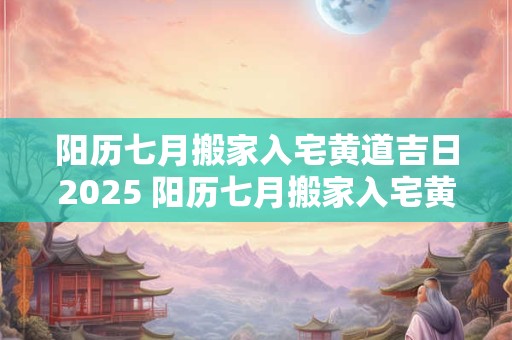 阳历七月搬家入宅黄道吉日2025 阳历七月搬家入宅黄道吉日2025年拿锁匙吉日