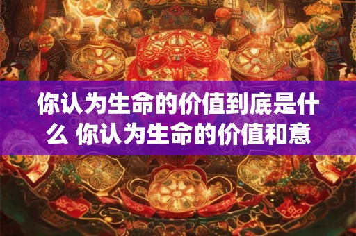 你认为生命的价值到底是什么 你认为生命的价值和意义是什么(不少于200字)