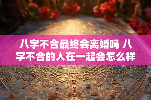 八字不合最终会离婚吗 八字不合的人在一起会怎么样