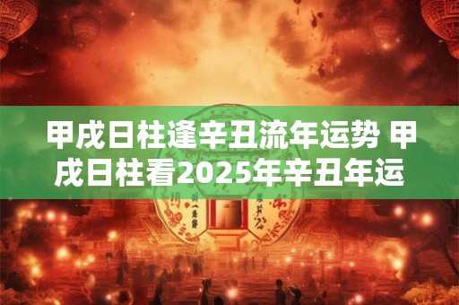 甲戌日柱逢辛丑流年运势 甲戌日柱看2025年辛丑年运势