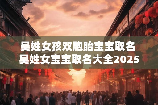 吴姓女孩双胞胎宝宝取名 吴姓女宝宝取名大全2025年属龙