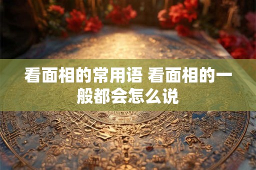 看面相的常用语 看面相的一般都会怎么说