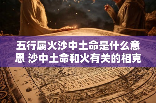 五行属火沙中土命是什么意思 沙中土命和火有关的相克吗