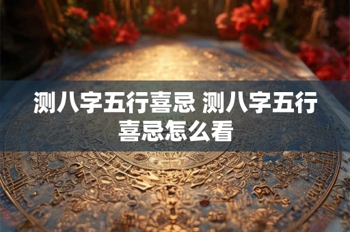 测八字五行喜忌 测八字五行喜忌怎么看