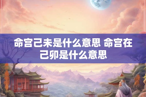 命宫己未是什么意思 命宫在己卯是什么意思