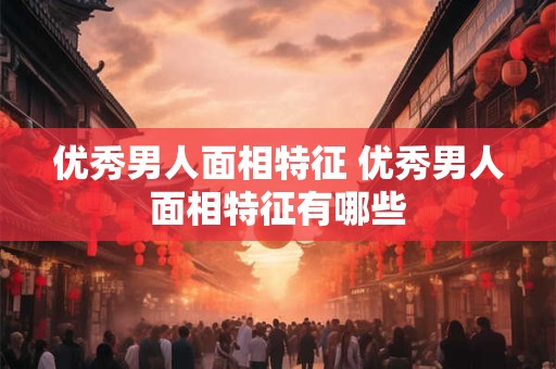 优秀男人面相特征 优秀男人面相特征有哪些 优秀男人面相特征 优秀男人面相特征有哪些