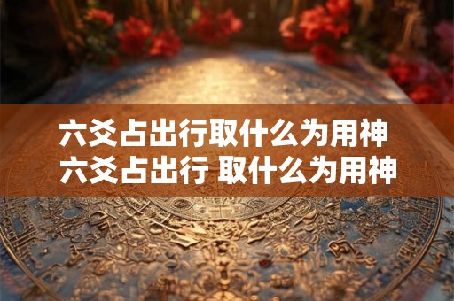 六爻占出行取什么为用神 六爻占出行 取什么为用神