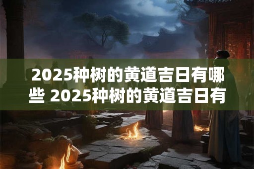 2025种树的黄道吉日有哪些 2025种树的黄道吉日有哪些日子