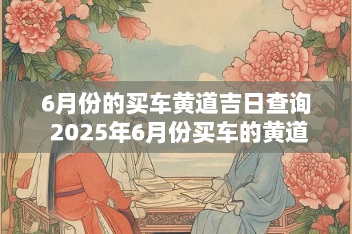 6月份的买车黄道吉日查询 2025年6月份买车的黄道吉日查询