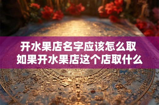 开水果店名字应该怎么取 如果开水果店这个店取什么名字